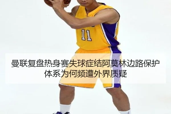 曼联复盘热身赛失球症结阿莫林边路保护体系为何频遭外界质疑