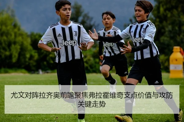 尤文对阵拉齐奥前瞻聚焦弗拉霍维奇支点价值与攻防关键走势