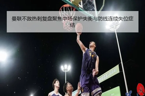 曼联不敌热刺复盘聚焦中场保护失衡与防线连续失位症结