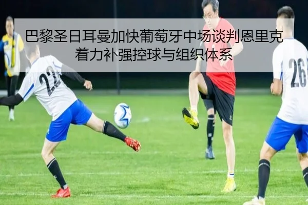 巴黎圣日耳曼加快葡萄牙中场谈判恩里克着力补强控球与组织体系