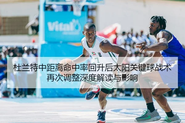 杜兰特中距离命中率回升后太阳关键球战术再次调整深度解读与影响