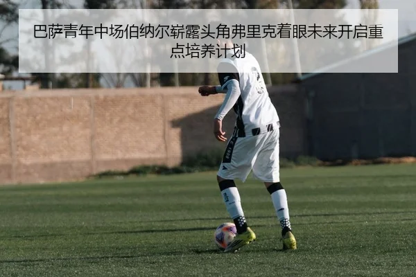 巴萨青年中场伯纳尔崭露头角弗里克着眼未来开启重点培养计划