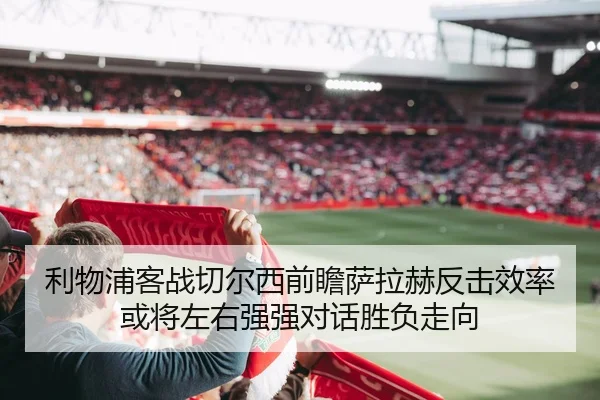 利物浦客战切尔西前瞻萨拉赫反击效率或将左右强强对话胜负走向
